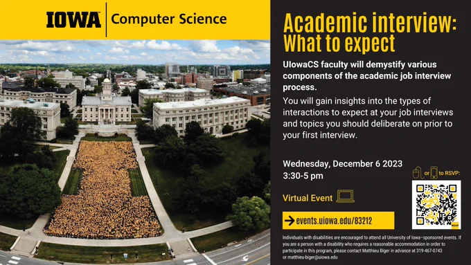 Academic interview: What to expect
UIowaCS faculty will demystify various components of the academic job interview process.
You will gain insights into the types of interactions to expect at your job interviews and topics you should deliberate on prior to
your first interview.
Wednesday, December 6 2023
3:30-5 pm
Virtual Event
https://events.uiowa.edu/83212
Individuals with disabilities are encouraged to attend all University of Iowa–sponsored events. If you are a person with a disability who requires a reasonable accommodation in order to participate in this program, please contact Matthieu Biger in advance at 319-467-0743
or matthieu-biger@uiowa.edu