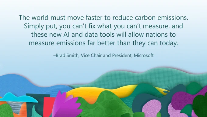 Quote from Brad Smith, Vice Chair and President of Microsoft, "The world must move faster to reduce carbon emissions. Simply put, you can't fix what you can't measure, and these new AI and data tools will allow nations to measure emissions far better than they can today."