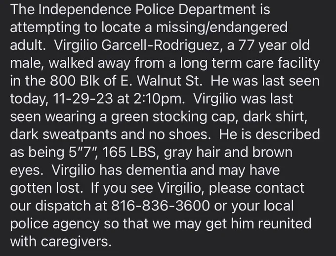 The Independence Police Department is attempting to locate a missing/endangered adult.  Virgilio Garcell-Rodriguez, a 77 year old male, walked away from a long term care facility in the 800 Blk of E. Walnut St.  He was last seen today, 11-29-23 at 2:10pm.  Virgilio was last seen wearing a green stocking cap, dark shirt, dark sweatpants and no shoes.  He is described as being 5”7”, 165 LBS, gray hair and brown eyes.  Virgilio has dementia and may have gotten lost.  If you see Virgilio, please contact our dispatch at 816-836-3600 or your local police agency so that we may get him reunited with caregivers.