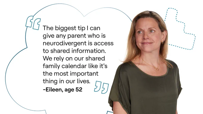 “The biggest tip I can give any parent who is neurodivergent is access to shared information. We rely on our shared family calendar like it's the most important thing in our lives.” - Eileen, 52