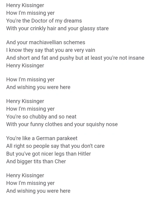 Henry Kissinger
How I'm missing yer
You're the Doctor of my dreams
With your crinkly hair and your glassy stare
And your machiavellian schemes
I know they say that you are very vain
And short and fat and pushy but at least you're not insane
Henry Kissinger
How I'm missing yer
And wishing you were here
Henry Kissinger
How I'm missing yer
You're so chubby and so neat
With your funny clothes and your squishy nose
You're like a German parakeet
All right so people say that you don't care
But you've got nicer legs than Hitler
And bigger tits than Cher
Henry Kissinger
How I'm missing yer
And wishing you were here