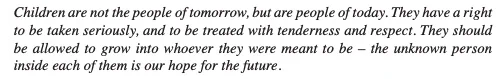 Black italicised text that reads: "Children are not the people of tomorrow, but are people of today. They have a right to be taken seriously, & to be treated with tenderness & respect. They should be allowed to grow into whoever they were meant to be - the unknown person inside of them is our hope for the future"