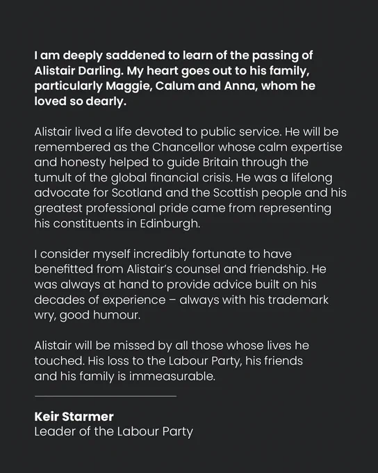 Graphic with black background and white text which reads: 

I am deeply saddened to learn of the passing of Alistair Darling. My heart goes out to his family, particularly Maggie, Calum and Anna, whom he loved so dearly.

Alistair lived a life devoted to public service. He will be remembered as the Chancellor whose calm expertise and honesty helped to guide Britain through the tumult of the global financial crisis. He was a lifelong advocate for Scotland and the Scottish people and his greatest professional pride came from representing his constituents in Edinburgh.

I consider myself incredibly fortunate to have benefitted from Alistair’s counsel and friendship. He was always at hand to provide advice built on his decades of experience - always with his trademark wry, good humour.

Keir Starmer 
Leader of the Labour Party
