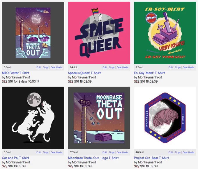Screenshot of our merch store’s front page, featuring the following images with captions and prices: Our MTO poster image, showing our expanded Moonbase podcast art; the Space is Queer image, showing an astronaut standing on a cartoon Moon with a pride flag; our En-Soy-Ment image, with the disgusting foodstuff and mottos like “Very Knife!” and “En-Soy yourself!”; the Cas and Pol image showing two large white dogs trying to catch the Moon; the MTO podcast art showing a small bunker and a comms tower on the Moon; and our Project Gro-Bear image, a takeoff on space mission patches with an image of a giant tardigrade superimposed over the Moon. 