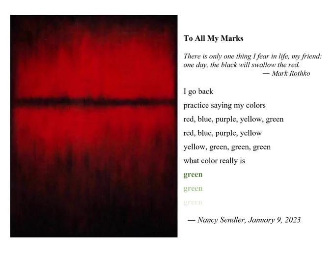 To All My Marks 

There is only one thing I fear in life, my friend: one day, the black will swallow the red. 
                                           ― Mark Rothko

I go back
practice saying my colors
red, blue, purple, yellow, green 
red, blue, purple, yellow
yellow, green, green, green
what color really is 
green
green
green

  ― Nancy Sendler, January 9, 2023
