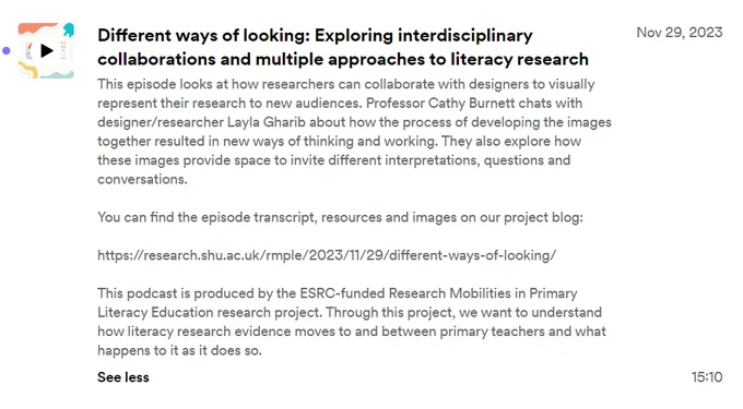Screenshot of podcast description. Text says: 

Different ways of looking: Exploring interdisciplinary collaborations and multiple approaches to literacy research

This  episode looks at how researchers can collaborate with designers to visually represent their research to new audiences. Professor Cathy Burnett chats with designer/researcher Layla Gharib about how the process of developing the images together resulted in new ways of thinking and working. They also explore how these images provide space to invite different interpretations, questions and conversations.

You can find the episode transcript, resources and images on our project blog: 

https://research.shu.ac.uk/rmple/2023/11/29/different-ways-of-looking/

This podcast is produced by the ESRC-funded Research Mobilities in Primary Literacy Education research project. Through this project, we want to understand how literacy research evidence moves to and between primary teachers and what happens to it as it does so. 