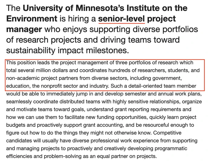 The University of Minnesota’s Institute on the Environment is hiring a senior-level project manager who enjoys supporting diverse portfolios of research projects and driving teams toward sustainability impact milestones. 
This position leads the project management of three portfolios of research which total several million dollars and coordinates hundreds of researchers, students, and non-academic project partners from diverse sectors, including government, education, the nonprofit sector and industry. Such a detail-oriented team member would be able to immediately jump in and develop semester and annual work plans, seamlessly coordinate distributed teams with highly sensitive relationships, organize and motivate teams toward goals, understand grant reporting requirements and how we can use them to facilitate new funding opportunities, quickly learn project budgets and proactively support grant accounting, and be resourceful enough to figure out how to do things  they don't know. 
