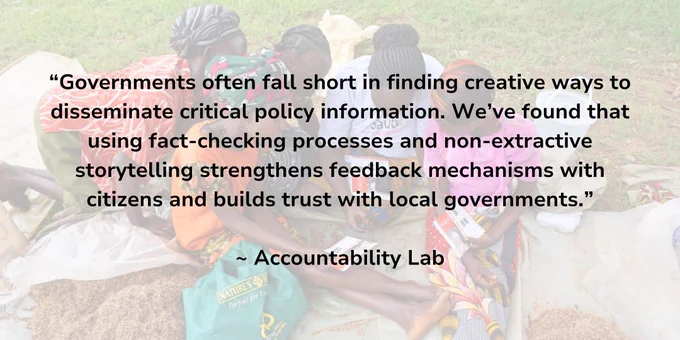 QUOTE: "Governments often fall short in finding creative ways to disseminate critical policy information. We’ve found that using fact-checking processes and non-extractive storytelling strengthens feedback mechanisms with citizens and builds trust with local governments."  - Accountability Lab