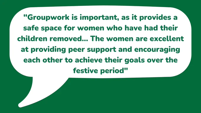 "Groupwork is important, as it provides a safe space for women who have had their children removed... The women are excellent at providing peer support and encouraging each other to achieve their goals over the festive period"