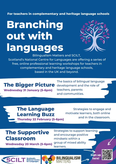 Against a mid-blue background the following text is written in a mixture of white, blue and purple coloured sans serif fonts: For teachers in complementary and heritage language schools. Branching out with languages. Bilingualism Matters and SCILT, Scotland’s National Centre for Languages are offering a series of free, online professional learning workshops for teachers in complementary and heritage language schools, based in the UK and beyond. The Bigger Picture. Wednesday 31 January (5-6pm) The basics of bilingual language development and the role of teachers, parents and communities. The Language Learning Buzz. Thursday 22 February (5-6pm). Strategies to engage and motivate learners, both online and in the classroom. The Supportive Classroom. Wednesday 20 March (5-6pm). Strategies to support learning and encourage positive mindsets within a group of mixed ability learners.