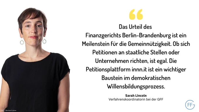 Sarah Lincoln, Verfahrenskoordinatorin bei der GFF: „Das Urteil des Finanzgerichts Berlin-Brandenburg ist ein Meilenstein für die Gemeinnützigkeit. Ob sich Petitionen an staatliche Stellen oder Unternehmen richten, ist egal. Die Petitionsplattform innn.it ist ein wichtiger Baustein im demokratischen Willensbildungsprozess.“