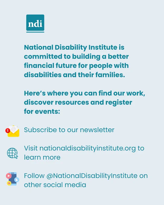 Light teal rectangular graphic with dark teal text reading: National Disability Institute is committed to building a better financial future for people with disabilities and their families. Here’s where you can find our work, discover resources and register for events: Subscribe to our newsletter. Visit nationaldisabilityinstitute.org to learn more. Follow @NationalDisabilityInstitute on other social media. The NDI logo is centered at the top of the graphic. 
