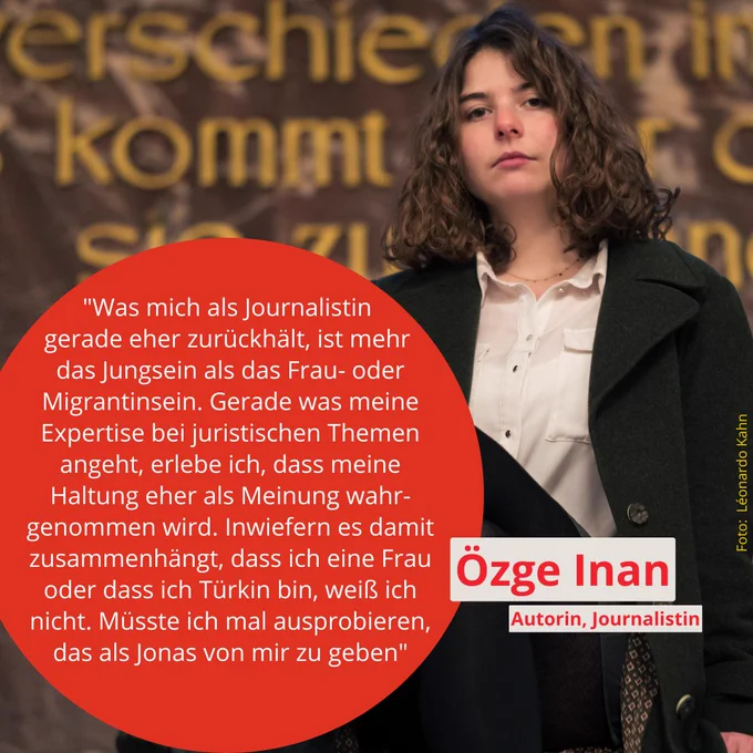 Fotokachel mit Zitat: "Was mich als Journalistin 
gerade eher zurückhält, ist mehr 
das Jungsein als das Frau- oder Migrantinsein. Gerade was meine Expertise bei juristischen Themen angeht, erlebe ich, dass meine Haltung eher als Meinung wahr-genommen wird. Inwiefern es damit zusammenhängt, dass ich eine Frau oder dass ich Türkin bin, weiß ich nicht. Müsste ich mal ausprobieren, das als Jonas von mir zu geben"