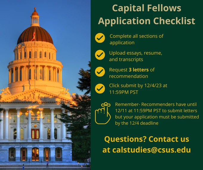 Dark green graphic with a picture of the Sacramento Capitol building and the following text in yellow: Capital Fellows Application Checklist. Complete all sections of application. Upload essays, resume and transcripts. Request 3 letters of recommendation. Click submit by 12/4/23 at 11:59PM PST. Remember- Recommenders have until 12/11 at 11:59PM PST to submit letters but your application must be submitted by the 12/4 deadline. Questions? Contact us at calstudies@csus.edu
