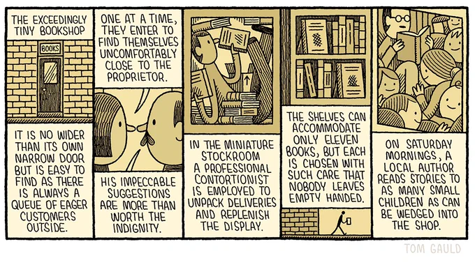 Title: The exceedingly tiny bookshop

It is no wider than its own narrow door but is easy to find as there is always a  queue of eager customers outside.

One at a time, they enter to find themselves uncomfortably close to the proprietor. His impeccable suggestions are more than worth the indignity.

In the miniature stockroom a professional contortionist is employed to unpack deliveries and replenish the display.

The shelves can accommodate only eleven volumes, but each is chosen with such care that nobody leaves empty handed.

On Saturday mornings, a local author reads stories to as many small children as can be wedged into the shop.