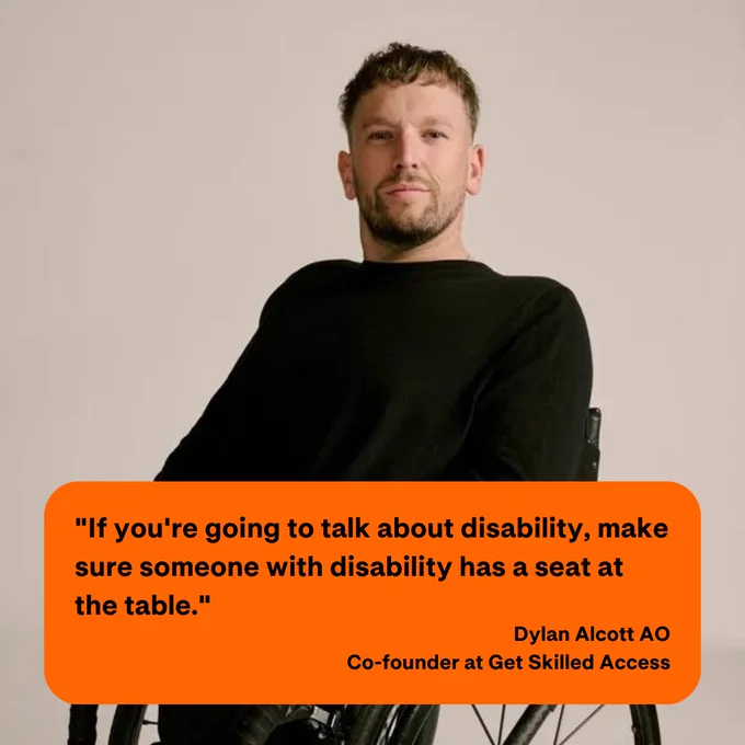 Image Description:
A photograph of Dylan Alcott, co-founder of Get Skilled Access, depicts him looking directly at the camera. In the image, there is a quote in black text enclosed within an orange text box. The quote reads, "If you're going to talk about disability, make sure someone with a disability has a seat at the table." - Dylan Alcott AO.