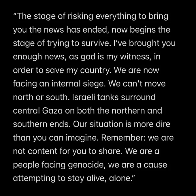 “The stage of risking everything to bring you the news has ended, now begins the stage of trying to survive. I’ve brought you enough news, as god is my witness, in order to save my country. We are now facing an internal siege. We can’t move north or south. Israeli tanks surround central Gaza on both the northern and southern ends. Our situation is more dire than you can imagine. Remember: we are not content for you to share. We are a people facing genocide, we are a cause attempting to stay alive, alone.”
