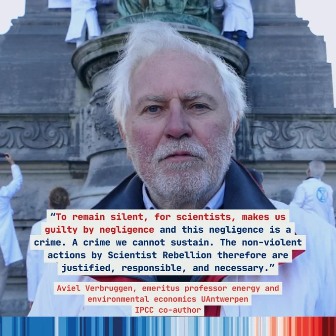 Picture of a professor at a Scientist Rebellion action, with his quote superimposed over him stating, "To remain silent, for scientists, makes us guilty by negligence and this negligence is a crime. A crime we cannot sustain. The non-violent actions by Scientist Rebellion therefore are justified, responsible, and necessary.”

and beneath that, the graphic states:

"Aviel Verbruggen, emeritus professor energy and environmental economics UAntwerpen
IPCC co-author"