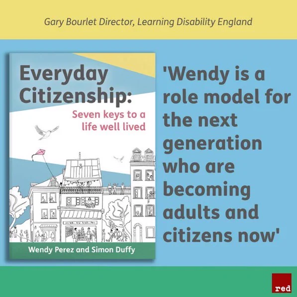 Graphic square divided into three horizontal rectangles — the top yellow, the middle blue, and the bottom green. The yellow rectangle includes Gary Bourlet’s name and title: Director, Learning Disability England. The middle blue includes Bourlet’s endorsement quote: ‘Wendy is a role model for the next generation who are becoming adults and citizens now’. To the left of the quote is an image of the front cover of ‘Everyday Citizenship: Seven keys to a life well lived’. In the green rectangle, the Red Press logo is in the bottom right hand corner.