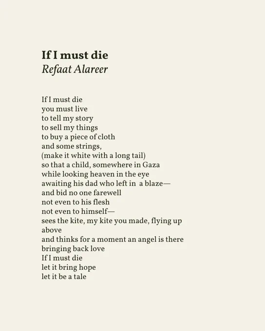 If I must die 
Refaat Alareer

If I must die
you must live
to tell my story
to sell my things
to buy a piece of cloth
and some strings,
(make it white with a long tail)
so that a child, somewhere in Gaza
while looking heaven in the eye
awaiting his dad who left in a blaze—
and bid no one farewell
not even to his flesh
not even to himself—
sees the kite, my kite you made, flying up
above
and thinks for a moment an angel is there
bringing back love
If I must die
let it bring hope
let it be a tale