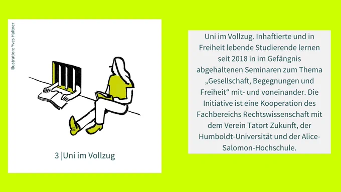 Uni im Vollzug. Inhaftierte und in Freiheit lebende Studierende lernen seit 2018 in im Gefängnis abgehaltenen Seminaren zum Thema „Gesellschaft, Begegnungen und Freiheit“ mit- und voneinander. Die Initiative ist eine Kooperation des Fachbereichs Rechtswissenschaft mit dem Verein Tatort Zukunft, der Humboldt-Universität und der Alice-Salomon-Hochschule.