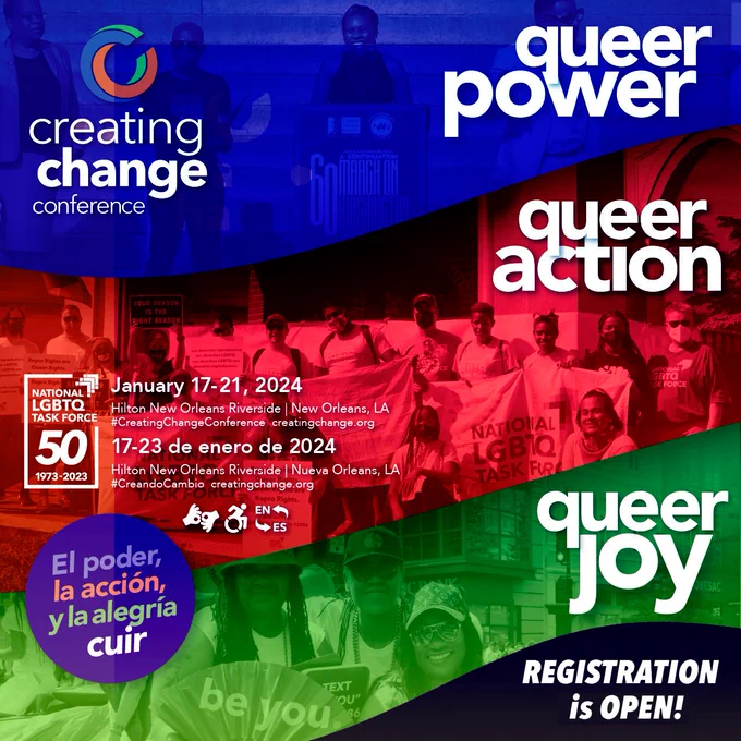 image: Creating Change logo on the top left with words “Queer Action, Queer Power, Queer Joy” on the right. Conf info on the left” “January 17-21, 2024 Hilton New Orleans Riverside” In English and Spanish. ASL and wheelchair logos on the flyer along with an “EN to ES (English to Spanish)” image. In Spanish, “El poder, la accion, y la alegria cuir”. Register is open. Some images of conference attendees in the background in blue, red and green.