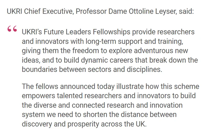 UKRI Chief Executive, Professor Dame Ottoline Leyser, said:

UKRI’s Future Leaders Fellowships provide researchers and innovators with long-term support and training, giving them the freedom to explore adventurous new ideas, and to build dynamic careers that break down the boundaries between sectors and disciplines.

The fellows announced today illustrate how this scheme empowers talented researchers and innovators to build the diverse and connected research and innovation system we need to shorten the distance between discovery and prosperity across the UK.