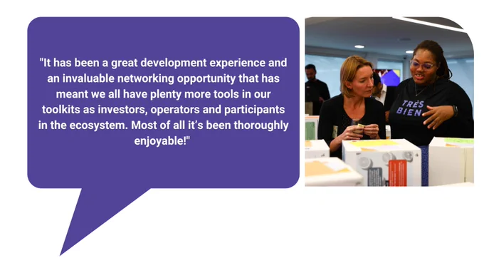 Image shows two women looking at a gallery of Fellows' Visions which are displayed on cardboard boxes.

Text reads: "It has been a great development experience and an invaluable networking opportunity that has meant we all have plenty more tools in our toolkits as investors, operators and participants in the ecosystem. Most of all it’s been thoroughly enjoyable!"