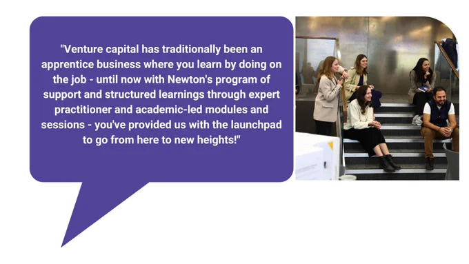 Image shows four members of the Fellowship sitting on steps inside a room and one member is leaning against the handrail. They are all smiling.

Text reads: "Venture capital has traditionally been an apprentice business where you learn by doing on the job - until now with Newton's program of support and structured learnings through expert practitioner and academic-led modules and sessions - you've provided us with the launchpad to go from here to new heights!"