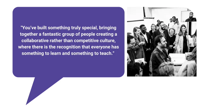 Black and white image shows members of the inaugural cohort standing in a room and laughing. 

Text reads: "You’ve built something truly special, bringing together a fantastic group of people creating a collaborative rather than competitive culture, where there is the recognition that everyone has something to learn and something to teach."