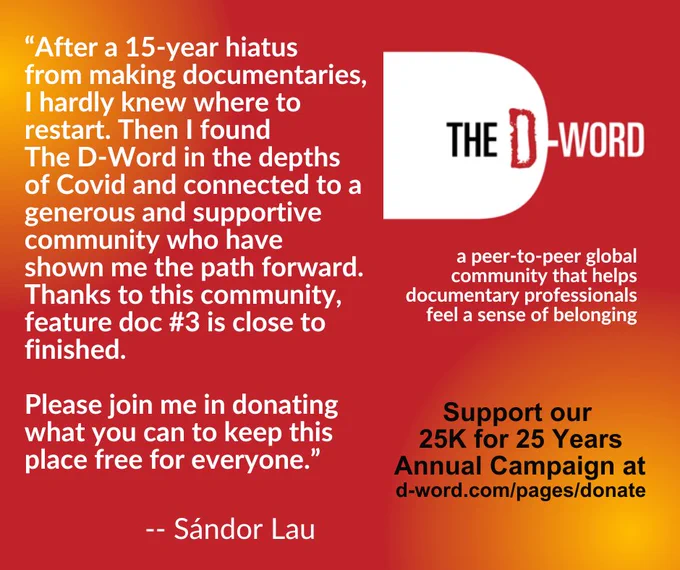 Red and orange graphic with The D-Word logo and logline "a peer-to-peer global community that helps documentary professionals feel a sense of belonging." The graphic includes a quote from filmmaker Sandor Lau that says "After a 15-year hiatus from making documentaries, I hardly knew where to restart. Then I found The D-Word in the depths of COvid and connected to a generous and supportive community who have shown me the path forward. Thanks to this community, feature doc #3 is close to finished. Please join me in donating what you can to keep this place free for everyone." This is followed by an appeal that says "Support out 25K for 25 Years Annual Campaign at d-word.com/pages/donate."