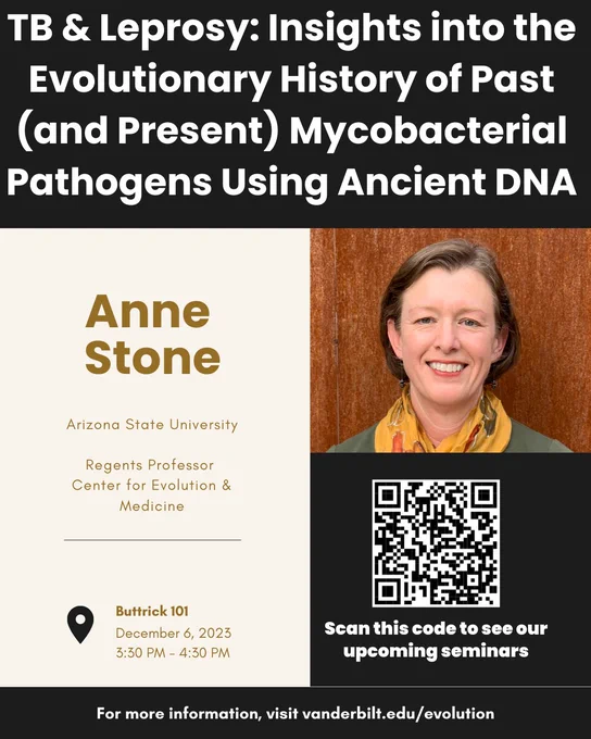 Anne Stone	Arizona State University	2023 12/06	TB and leprosy: insights into the evolutionary history of past (and present) mycobacterial pathogens using ancient DNA (Trainee-Invited Speaker) Buttrick 101 3:30pm vanderbilt.edu/evolution