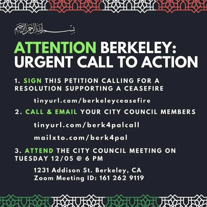 Black flyer with black and green text reading: "ATTENTION BERKELEY: URGENT CALL TO ACTION. 
1. SIGN THIS PETITION CALLING FOR A RESOLUTION SUPPORTING A CEASEFIRE tinyurl.com/berkeleyceasfire
2. CALL & EMAIL YOUR CITY COUNCIL MEMBERS tinyurl.com/berk4palcall mailxto.com/berk4pal 
3. ATTEND THE CITY COUNCIL MEETING ON TUESDAY 12/05 @ 6PM 1231 Addison St. Berkeley, CA, Zoom Meeting ID: 161 262 9119 