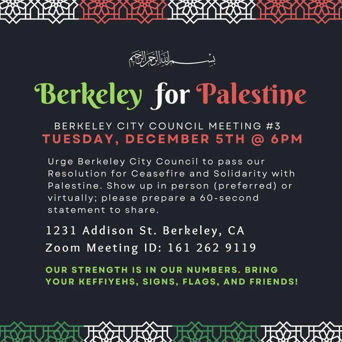 Black flyer with red green and white text reading: 
"Berkeley for Palestine 
BERKELEY CITY COUNCIL MEETING #3, TUESDAY, DECEMBER 5th @ 6PM
Urge Berkeley City Council to pass our Resolution for Ceasefire and Solidarity with Palestine. Show up in person (preferred) or virtually: please prepare a 60-second statement to share. 
1231 Addison St. Berkeley, CA
Zoom Meeting ID: 161 262 9119 
OUR STRENGTH IS IN OUR NUMBERS, BRING YOUR KEFFIYEHS, SIGNS, FLAGS, AND FRIENDS!"