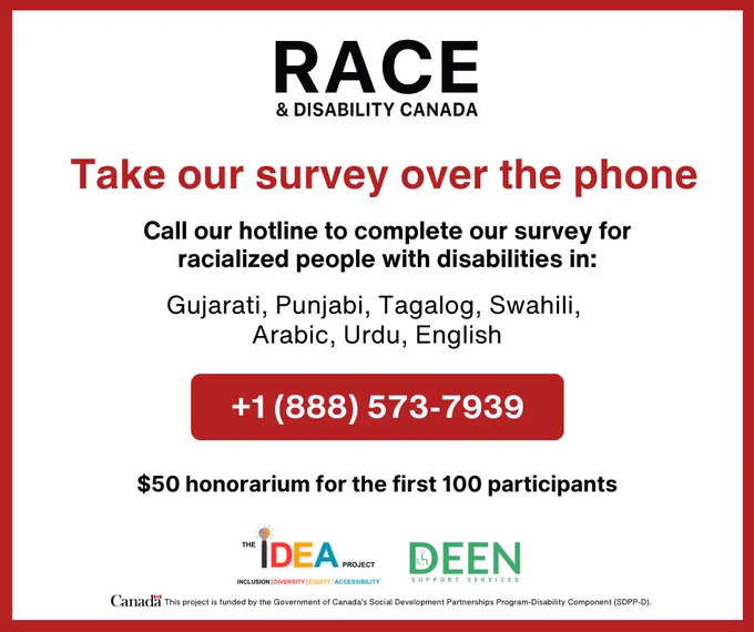Poster. Text reads: "Take our survey over the phone. Call our hotline to complete our survey for racialized people with disabilities in: Gujarati, Punjabi, Tagalog, Swahili, Arabic, Urdu, English. Call:  1 (888) 573-7939. $50 honorarium for the first 100 participants"