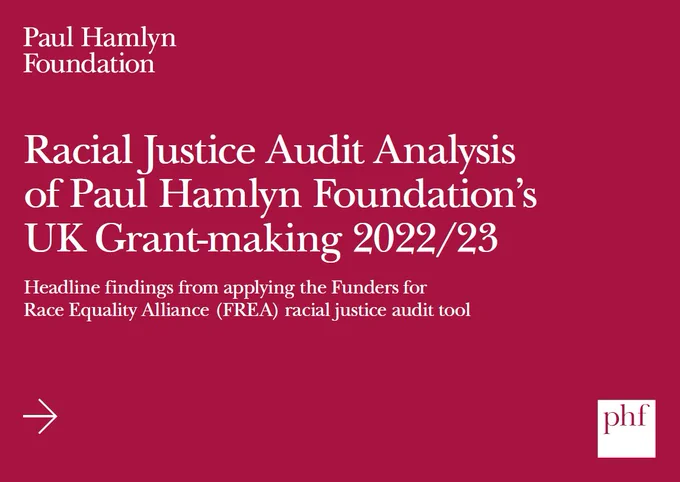 White text on red background that says:
Racial Justice Audit Analysis of Paul Hamlyn Foundation’s UK Grant-making 2022/23
Headline findings from applying the Funders for
Race Equality Alliance (FREA) racial justice audit tool