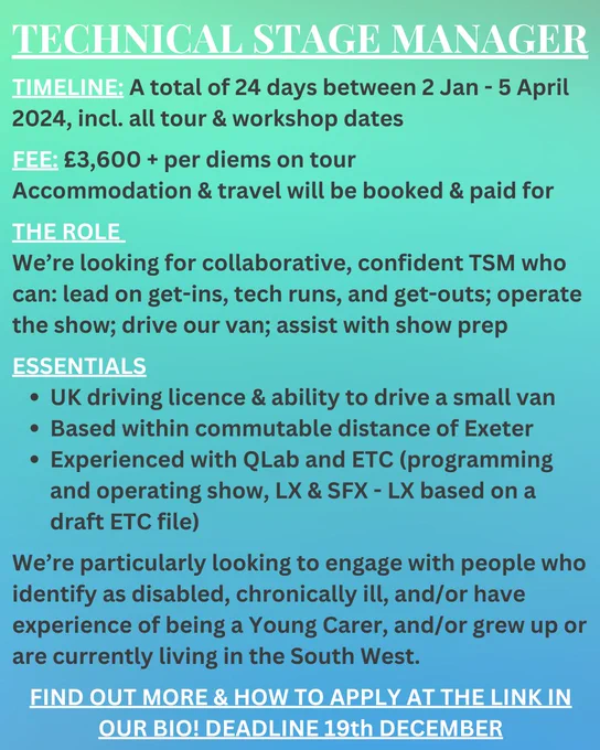 Text overlaid onto a turquoise/ blue background. The text reads: 
TECHNICAL STAGE MANAGER
TIMELINE: A total of 24 days between 2 Jan - 5 April 2024, incl. all tour & workshop dates
FEE: £3,600   per diems on tour
Accommodation & travel will be booked & paid for
THE ROLE 
We’re looking for collaborative, confident TSM who can: lead on get-ins, tech runs, and get-outs; operate the show; drive our van; assist with show prep
ESSENTIALS
UK driving licence & ability to drive a small van
Based within commutable distance of Exeter
Experienced with QLab and ETC (programming and operating show, LX & SFX - LX based on a draft ETC file)

We’re particularly looking to engage with people who identify as disabled, chronically ill, and/or have experience of being a Young Carer, and/or grew up or are currently living in the South West. 
FIND OUT MORE & HOW TO APPLY AT THE LINK IN OUR BIO! DEADLINE 19th DECEMBER