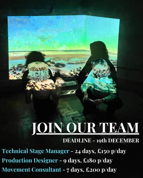 Two women are crouched in the middle of the image. Both are faced away from the photographer. The woman on the left has blonde curly hair and wears a black play suit. The woman on the right has short brown hair and is holding a camera. They are looking at the wall behind them, onto which is the projected image of a beach and shoreline. The projected image is also lighting them with blues and greens. 

Underneath, text in white reads
JOIN OUR TEAM
DEADLINE 19th December

Technical Stage Manager - 24 days, £150 p/day
Production Designer - 9 days, £180 p/day
Movement Consultant - 7 days, £200 p/day