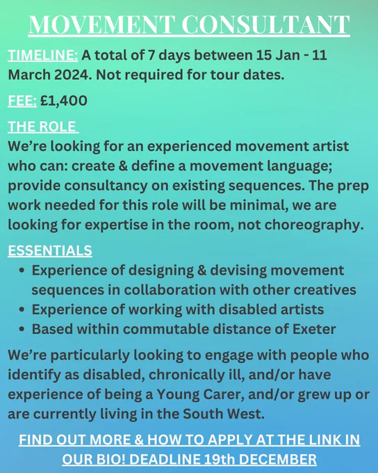 Text overlaid onto a turquoise/ blue background. The text reads: 
MOVEMENT CONSULTANT
TIMELINE: A total of 7 days between 15 Jan - 11 March 2024. Not required for tour dates.
FEE: £1,400
THE ROLE 
We’re looking for an experienced movement artist who can: create & define a movement language; provide consultancy on existing sequences. The prep work needed for this role will be minimal, we are looking for expertise in the room, not choreography. 
ESSENTIALS
Experience of designing & devising movement sequences in collaboration with other creatives
Experience of working with disabled artists 
Based within commutable distance of Exeter

We’re particularly looking to engage with people who identify as disabled, chronically ill, and/or have experience of being a Young Carer, and/or grew up or are currently living in the South West. 
FIND OUT MORE & HOW TO APPLY AT THE LINK IN OUR BIO! DEADLINE 19th DECEMBER