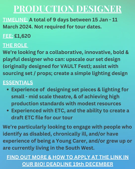 Text overlaid onto a turquoise/ blue background. The text reads: 
PRODUCTION DESIGNER
TIMELINE: A total of 9 days between 15 Jan - 11 March 2024. Not required for tour dates.
FEE: £1,620
THE ROLE 
We’re looking for a collaborative, innovative, bold & playful designer who can: upscale our set design (originally designed for VAULT Fest); assist with sourcing set / props; create a simple lighting design
ESSENTIALS
Experience of  designing set pieces & lighting for small - mid scale theatre, & of achieving high production standards with modest resources
Experienced with ETC, and the ability to create a draft ETC file for our tour 

We’re particularly looking to engage with people who identify as disabled, chronically ill, and/or have experience of being a Young Carer, and/or grew up or are currently living in the South West. 
FIND OUT MORE & HOW TO APPLY AT THE LINK IN OUR BIO! DEADLINE 19th DECEMBER
