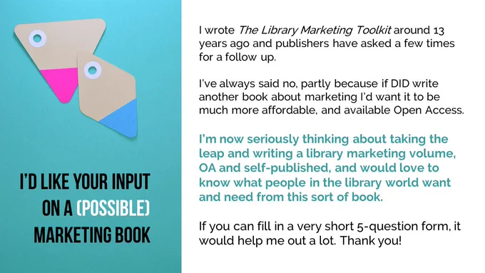 I’d like your input on a (possible) marketing book. I wrote The Library Marketing Toolkit around 13 years ago and publishers have asked a few times for a follow up. 

I’ve always said no, partly because if DID write another book about marketing I’d want it to be much more affordable, and available Open Access. 

I’m now seriously thinking about taking the leap and writing a library marketing volume, OA and self-published, and would love to know what people in the library world want and need from this sort of book. 

If you can fill in a very short 5-question form, it would help me out a lot. Thank you! 

