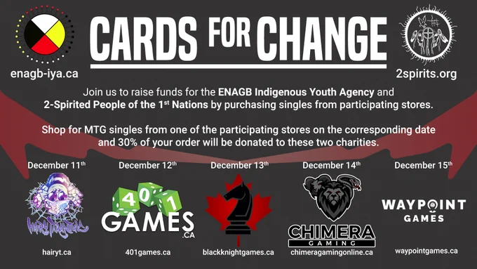Cards For Change
Join us to raise funds for ENAGB Youth Agency and 2-Spirit People of the 1st Nations by purchasing singles from participating stores. Shop for MTG singles from one of the participating stores on the corresponding date and 30% of your order will be donated to these two charities. 
Dec 11th - Hairyt.ca
Dec 12th - 401games.ca
Dec 13th - blackknightgames.ca
Dec 14th - chimeragamingonline.ca
Dec 15th - Waypointgames.ca
