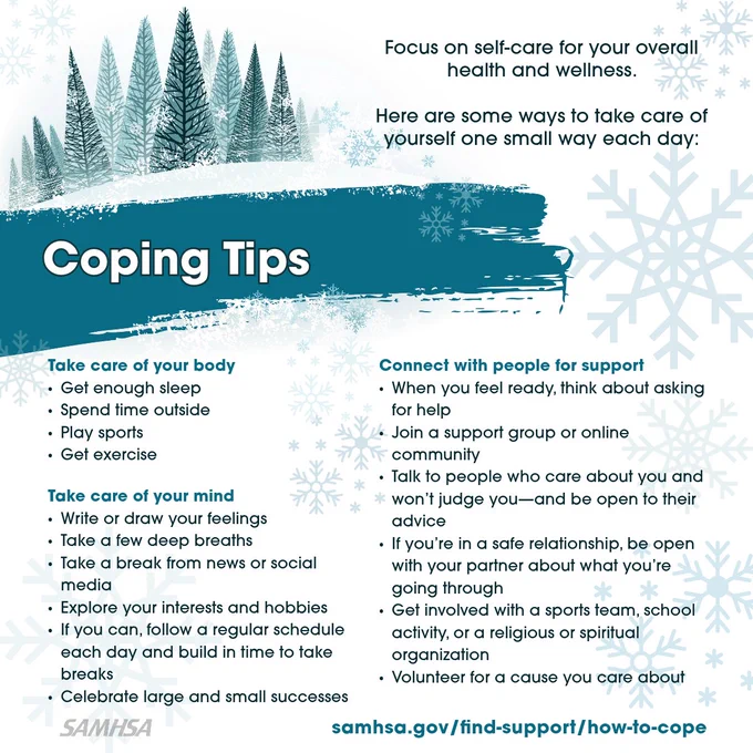  Illustration of snow-covered forest and spruce. Coping Tips. Focus on self-care for your mental and physical health. Learn some ways to take care of yourself one small way each day, including: Take care of your body; Take care of your mind; Connect with people for support. Coping tips at samhsa.gov/find-support/how-to-cope.