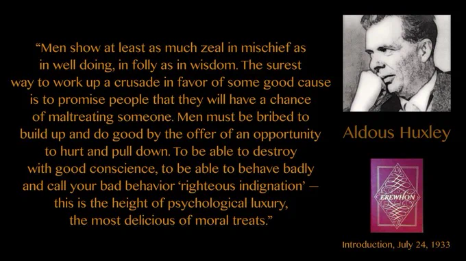 Men show at least as much zeal in mischief as in well doing, in folly as in wisdom. The surest way to work up a crusade in favor of some good cause is to promise people that they will have a chance of maltreating someone. Men must be bribed to build up and do good by the offer of an opportunity to hurt and pull down. To be able to destroy with good conscience, to be able to behave badly and call your bad behavior ‘righteous indignation’ — this is the height of psychological luxury, the most delicious of moral treats.” Aldous Huxley, Introduction to The Easton Press edition of Samuel Butler’s Erewhon (1934), signed July 24, 1933.