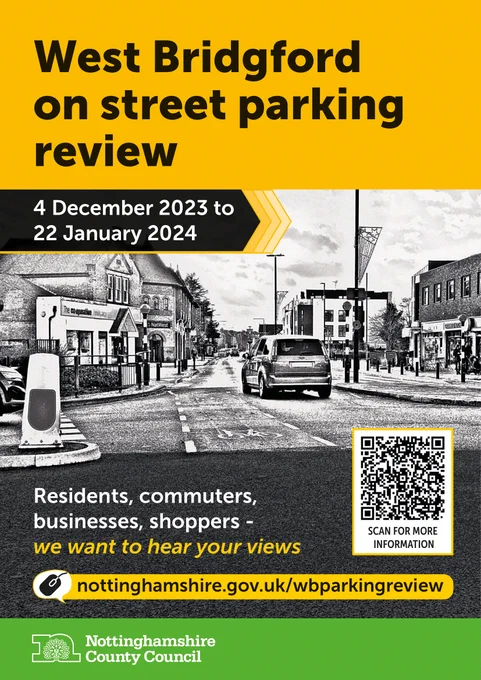 Yellow and green bands of colour over black and white image of West Bridgford
Text reads: West Bridgford on street parking review 4 December 2023 to 22 January 2024
Residents, commuters, businesses, shoppers - we want to hear your views
Website address nottinghamshire.gov.uk/wbparking review
There is a QR code to scan for more information and a Nottinghamshire County Council logo