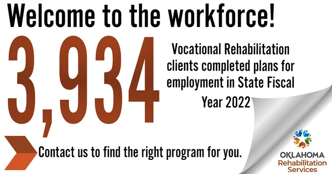 Welcome to the workforce! 3,934 Vocational Rehabilitation clients completed plans for employment in State Fiscal Year 2022. Contact us to find the right program for you.  Logo, Oklahoma Rehabilitation Services.
