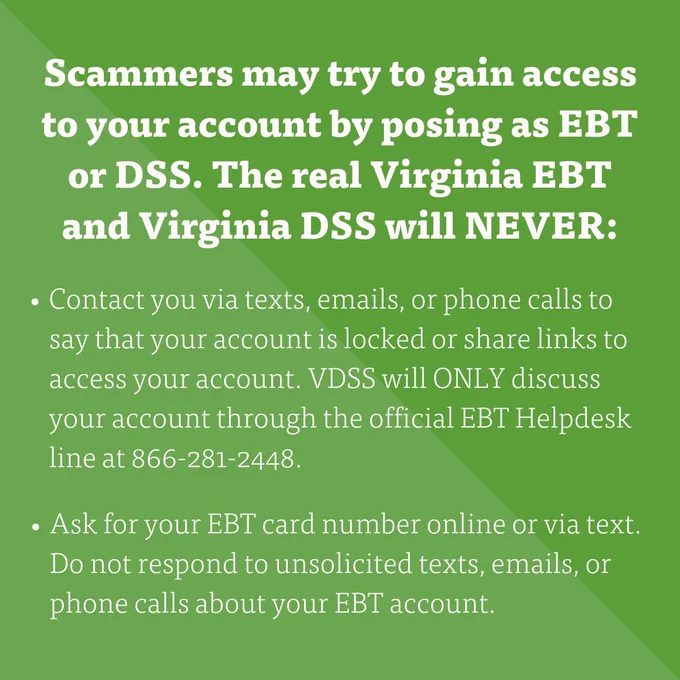 "Scammers may try to gain access to your account by posing as EBT or DSS. The real Virginia EBT and Virginia DSS will NEVER: 
- Contact you via texts, emails, or phone calls to say that your account is locked or share links to access your account. VDSS will ONLY discuss your account through the official EBT Helpdesk line at 866-281-2448.
- Ask for your EBT card number online or via text. Do not respond to unsolicited texts, emails, or phone calls about your EBT account." 