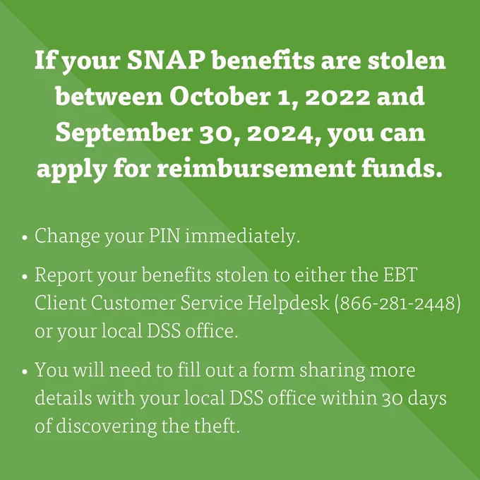 "If your SNAP benefits are stolen between October 1, 2022 and September 30, 2024, you can apply for reimbursement funds.
- Change your pin immediately. 
- Report your benefits stolen to either the EBT Client Customer Service Helpdesk (866-281-2448) or your local DSS office.
- You will need to fill out a form sharing more details with your local DSS office within 30 days of discovering the theft." 
