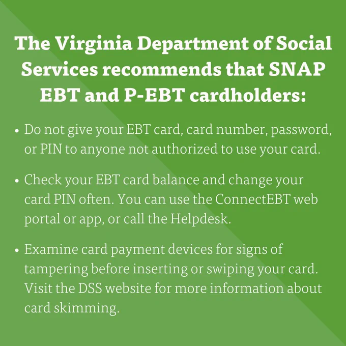 "The Virginia Department of Social Services recommends that SNAP EBT and P-EBT cardholders: 
- Do not give your EBT card, card number, password, or PIN to anyone not authorized to use your card.
- Check your EBT card balance and change your card PIN often. You can use the ConnectEBT web portal or app, or call the Helpdesk.
- Examine card payment devices for signs of tampering before inserting or swiping your card. Visit the DSS website for more information about card skimming." 