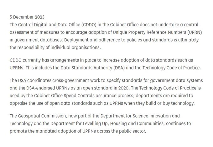 Written answer UIN HL455

The Central Digital and Data Office (CDDO) in the Cabinet Office does not undertake a central assessment of measures to encourage adoption of Unique Property Reference Numbers (UPRN) in government databases. Deployment and adherence to policies and standards is ultimately the responsibility of individual organisations.

…